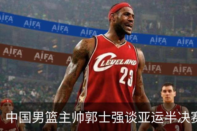 中国男篮主帅郭士强谈亚运半决赛:对抗日本无须动员&肯定血战到底